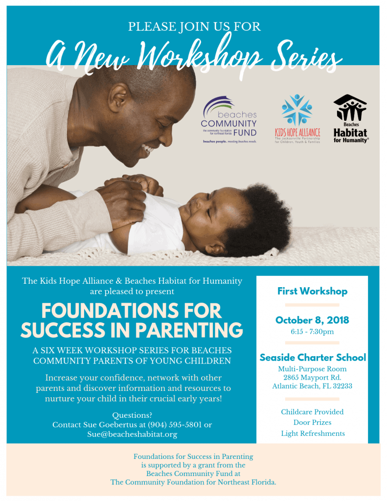 Please join us for a new workshop Series. The Kids Hope Alliance & Beaches Habitat for Humanity are pleased to present Foundations for Success in Parenting. A SIX WEEK WORKSHOP SERIES FOR BEACHES COMMUNITY PARENTS OF YOUNG CHILDREN. Increase your confidence, network with other parents and discover information and resources to nurture your child in their crucial early years! First Meeting, October 8, 2018 at 6:15 pm. Seaside Charter School, Multi-Purpose Room 2865 Mayport Rd. Atlantic Beach, FL 32233. Door Prizes, Light Refreshments and Childcare Provided. Questions, contact Sue Goebertus at (904) 595-5801