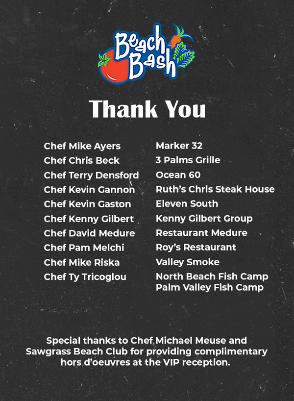 Thank you Chef Mike Ayers of Marker 32, Chef Chris Beck of 3 Palms Grille, Chef Terry Densford of Ocean 60, Chef Kevin Gannon of Ruth’s Chris Steak House, Chef Kevin Gaston of Eleven South, Chef Kenny Gilbert of Kenny Gilbert Group, Chef David Medure of Restaurant Medure, Chef Pam Melchi of Roy’s Restaurant, Chef Mike Riska of Valley Smoke, Chef Ty Tricoglou of North Beach Fish Camp, Palm Valley Fish Camp. Special thanks to Chef Michael Meuse and Sawgrass Beach Club for providing complimentary hors d’oeuvres at the VIP reception. 